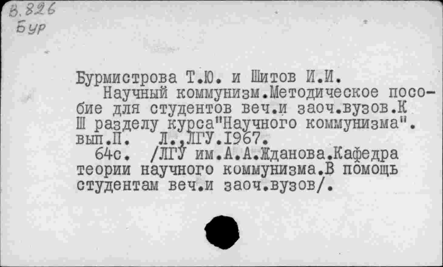 ﻿в.яяб Вур
Бурмистрова Т.Ю. и Шитов И.И.
Научный коммунизм.Методическое пособие для студентов веч.и заоч.вузов.К Ш разделу курса”Научного коммунизма". вып.П. Л..ЛГУ.1967.
64с. /ЛГУ им.А.А.Жданова.Кафедра теории научного коммунизма.В помощь студентам веч.и заоч.вузов/.